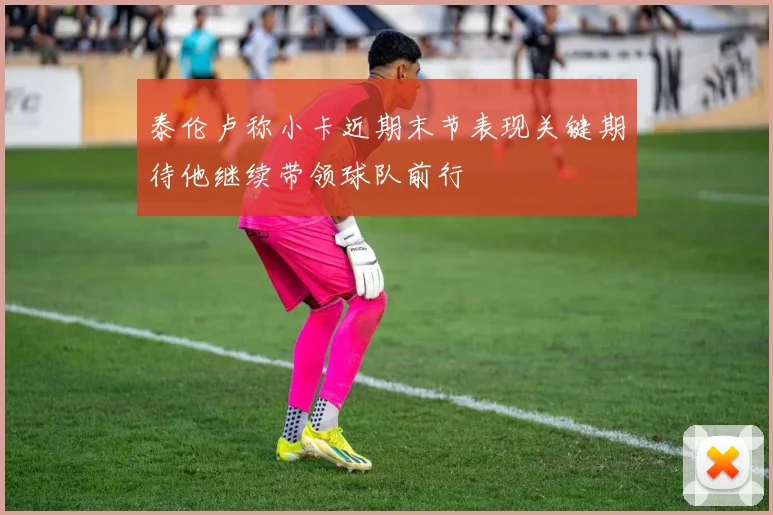 泰伦卢称小卡近期末节表现关键期待他继续带领球队前行