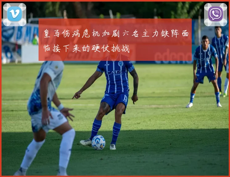 皇马伤病危机加剧六名主力缺阵面临接下来的硬仗挑战