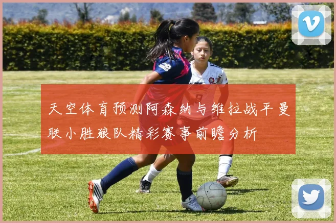 天空体育预测阿森纳与维拉战平曼联小胜狼队精彩赛事前瞻分析