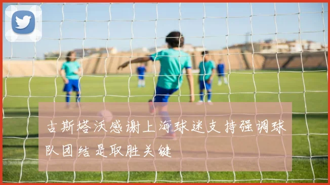 古斯塔沃感谢上海球迷支持强调球队团结是取胜关键