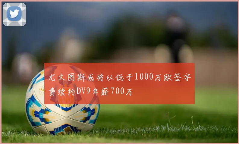 尤文图斯或将以低于1000万欧签字费续约DV9年薪700万