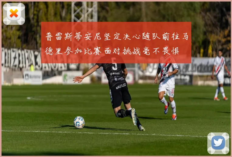 普雷斯蒂安尼坚定决心随队前往马德里参加比赛面对挑战毫不畏惧