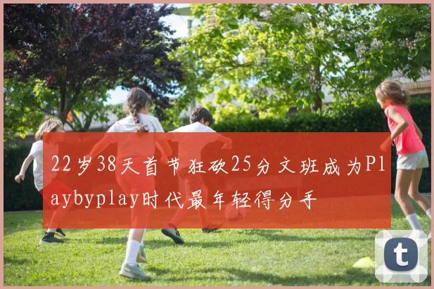 22岁38天首节狂砍25分文班成为Playbyplay时代最年轻得分手