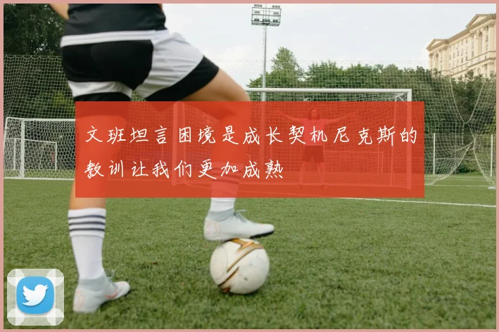 文班坦言困境是成长契机尼克斯的教训让我们更加成熟