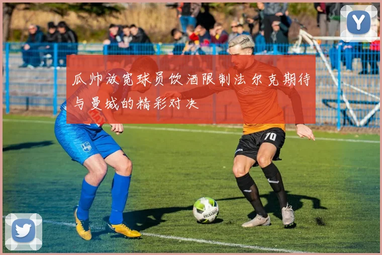 瓜帅放宽球员饮酒限制法尔克期待与曼城的精彩对决