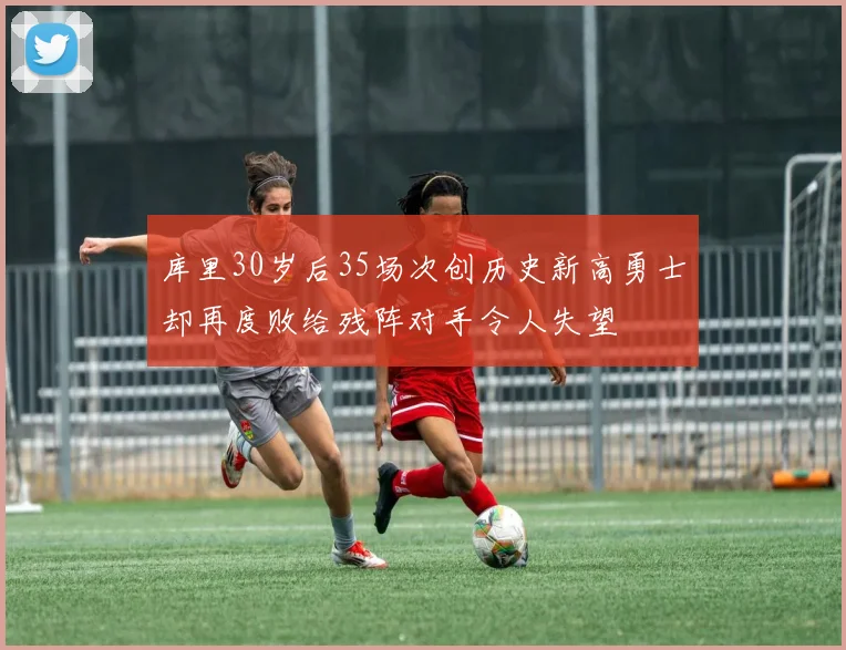 库里30岁后35场次创历史新高勇士却再度败给残阵对手令人失望