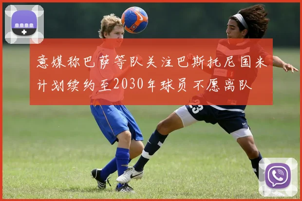 意媒称巴萨等队关注巴斯托尼国米计划续约至2030年球员不愿离队