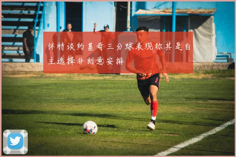 怀特谈约基奇三分球表现称其是自主选择非刻意安排