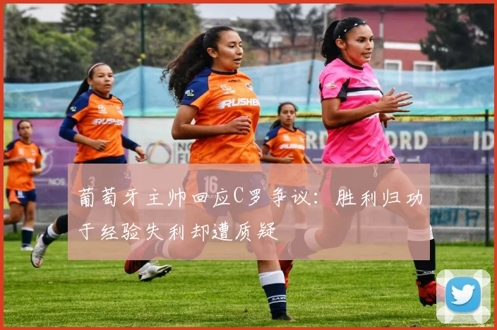 葡萄牙主帅回应C罗争议：胜利归功于经验失利却遭质疑