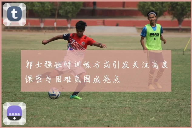 郭士强独特训练方式引发关注高度保密与困难氛围成亮点