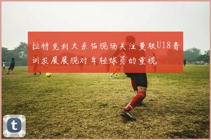 拉特克利夫亲临现场关注曼联U18青训发展展现对年轻球员的重视