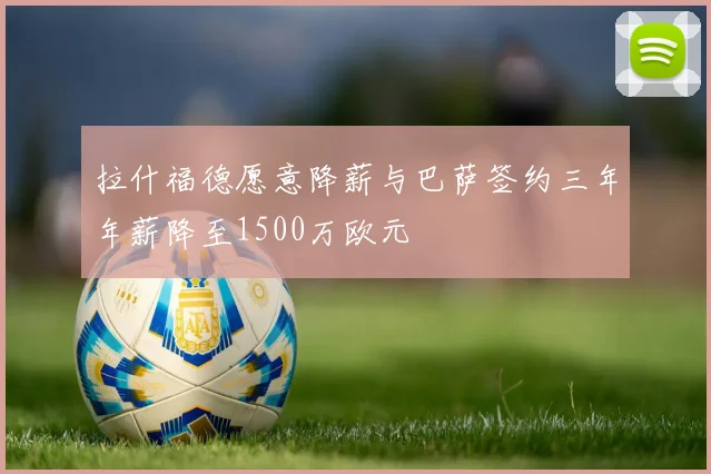 拉什福德愿意降薪与巴萨签约三年年薪降至1500万欧元