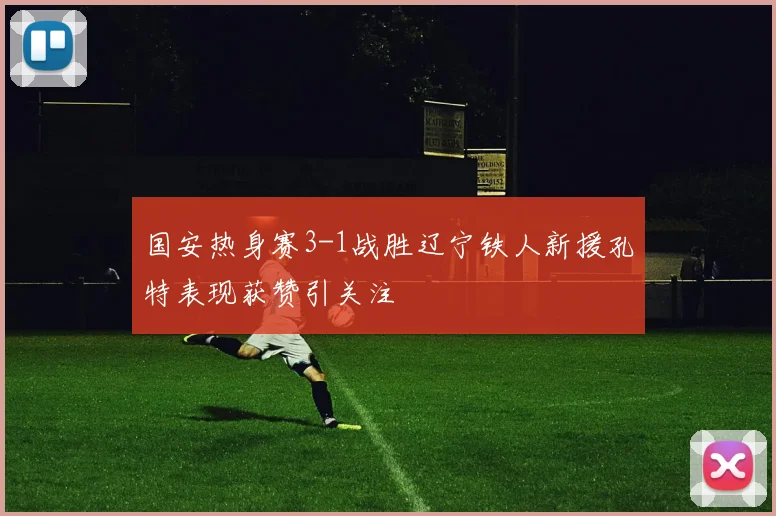 国安热身赛3-1战胜辽宁铁人新援孔特表现获赞引关注