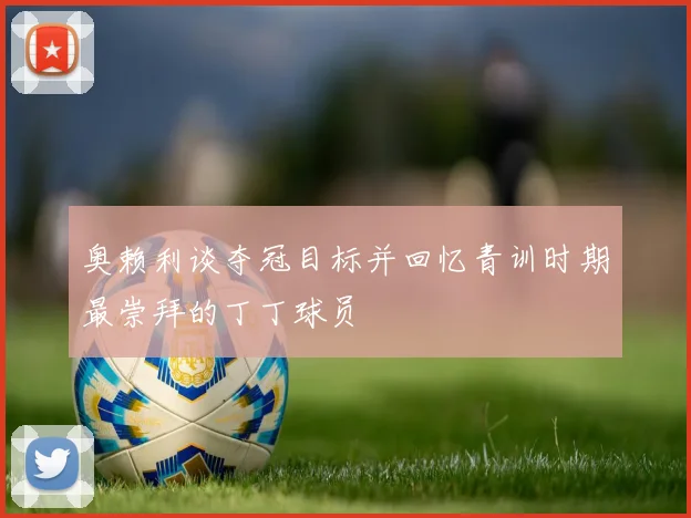 奥赖利谈夺冠目标并回忆青训时期最崇拜的丁丁球员