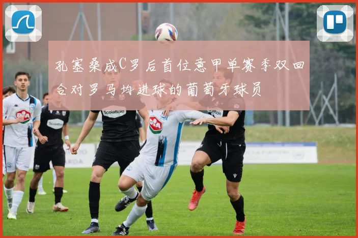 孔塞桑成C罗后首位意甲单赛季双回合对罗马均进球的葡萄牙球员