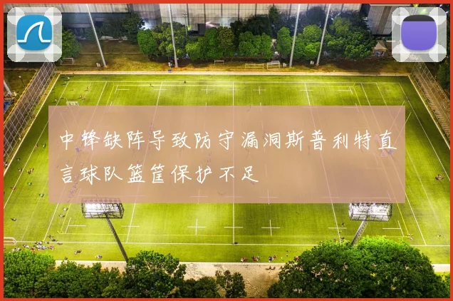 中锋缺阵导致防守漏洞斯普利特直言球队篮筐保护不足