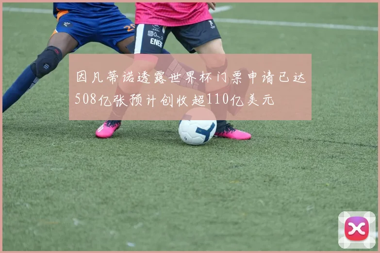 因凡蒂诺透露世界杯门票申请已达508亿张预计创收超110亿美元