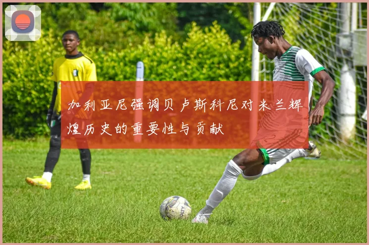 加利亚尼强调贝卢斯科尼对米兰辉煌历史的重要性与贡献