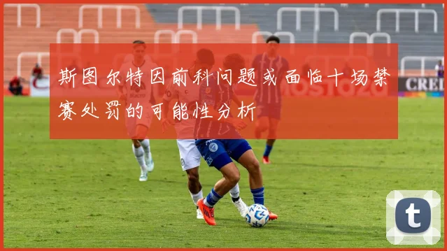 斯图尔特因前科问题或面临十场禁赛处罚的可能性分析