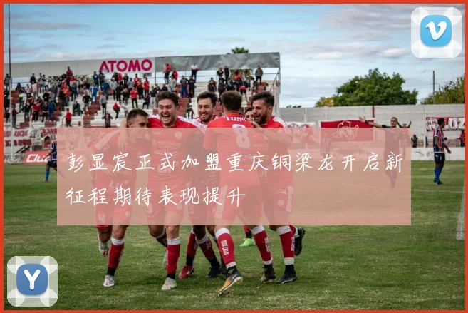 彭显宸正式加盟重庆铜梁龙开启新征程期待表现提升