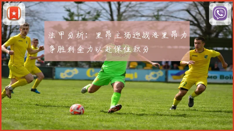 法甲分析：里昂主场迎战洛里昂力争胜利全力以赴保住积分