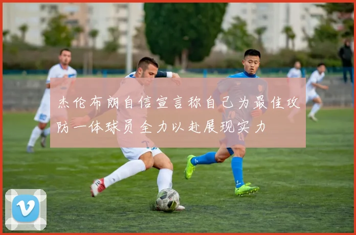 杰伦布朗自信宣言称自己为最佳攻防一体球员全力以赴展现实力