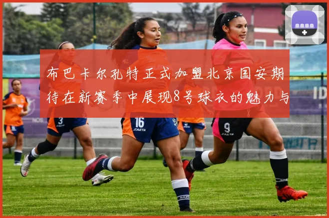 布巴卡尔孔特正式加盟北京国安期待在新赛季中展现8号球衣的魅力与实力
