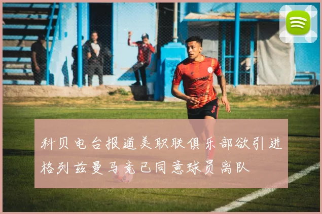 科贝电台报道美职联俱乐部欲引进格列兹曼马竞已同意球员离队