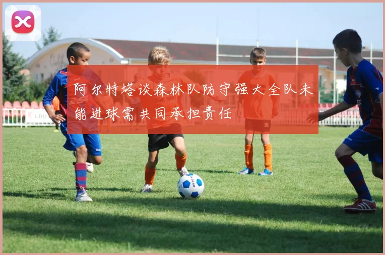 阿尔特塔谈森林队防守强大全队未能进球需共同承担责任